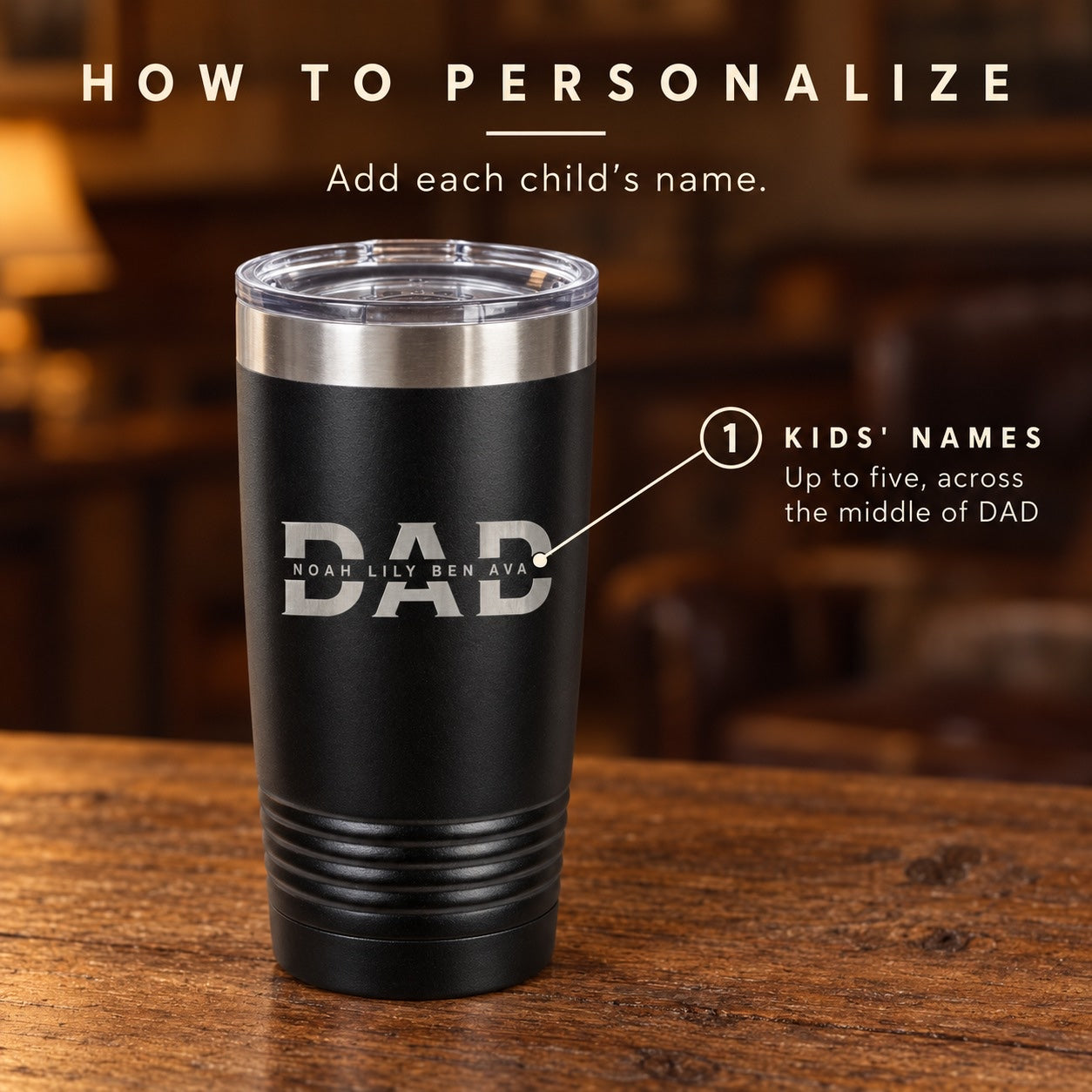 How to personalize the dad tumbler: add each child's name, up to five, and we engrave them across the middle of DAD, like NOAH, LILY, BEN, AVA