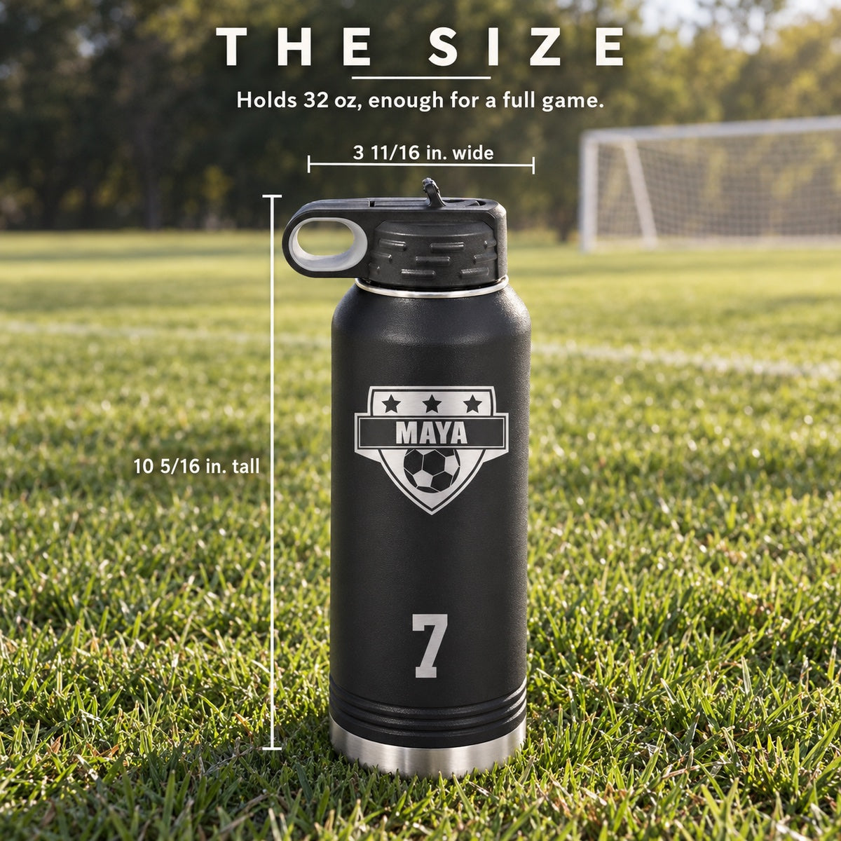 Size of the 32 oz soccer water bottle engraved MAYA and 7: 10 5/16 inches tall and 3 11/16 inches wide, enough for a full game